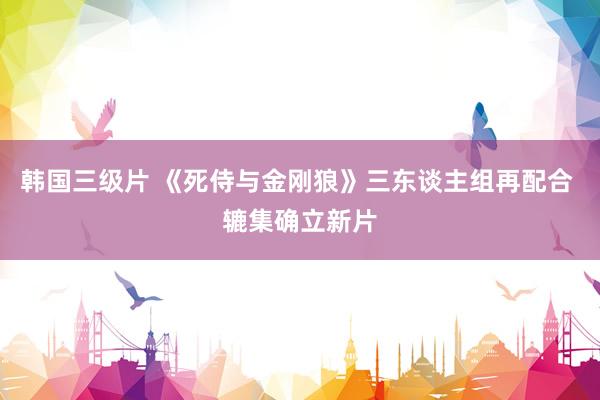 韩国三级片 《死侍与金刚狼》三东谈主组再配合 辘集确立新片