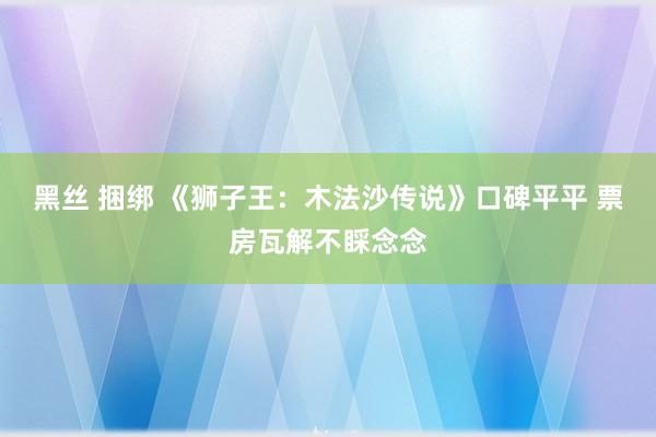 黑丝 捆绑 《狮子王：木法沙传说》口碑平平 票房瓦解不睬念念