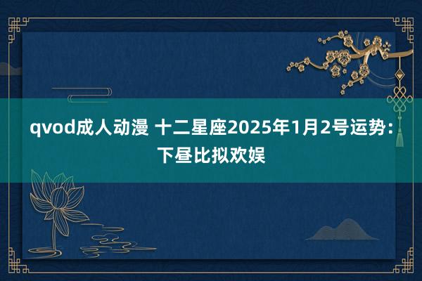 qvod成人动漫 十二星座2025年1月2号运势：下昼比拟欢娱