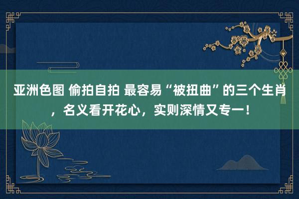 亚洲色图 偷拍自拍 最容易“被扭曲”的三个生肖，名义看开花心，实则深情又专一！