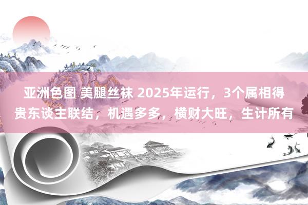 亚洲色图 美腿丝袜 2025年运行，3个属相得贵东谈主联结，机遇多多，横财大旺，生计所有