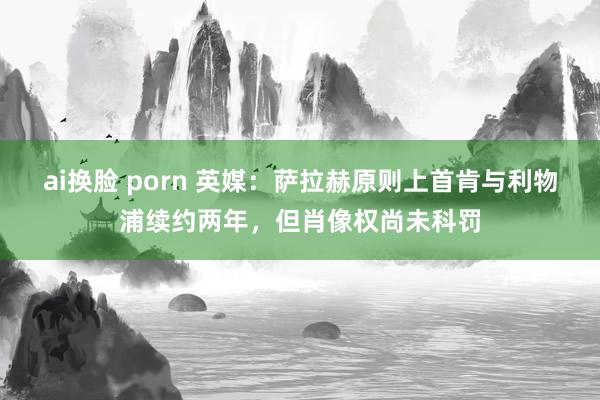 ai换脸 porn 英媒：萨拉赫原则上首肯与利物浦续约两年，但肖像权尚未科罚