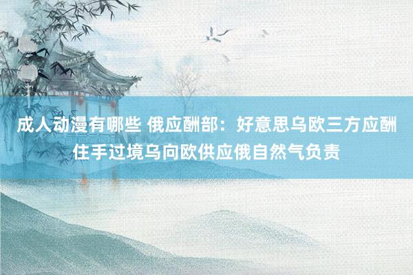 成人动漫有哪些 俄应酬部：好意思乌欧三方应酬住手过境乌向欧供应俄自然气负责