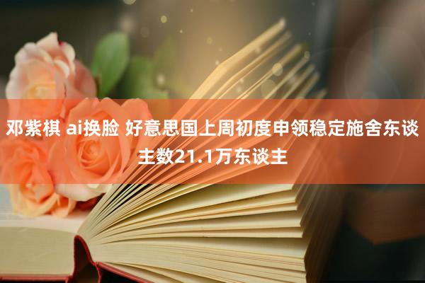 邓紫棋 ai换脸 好意思国上周初度申领稳定施舍东谈主数21.1万东谈主