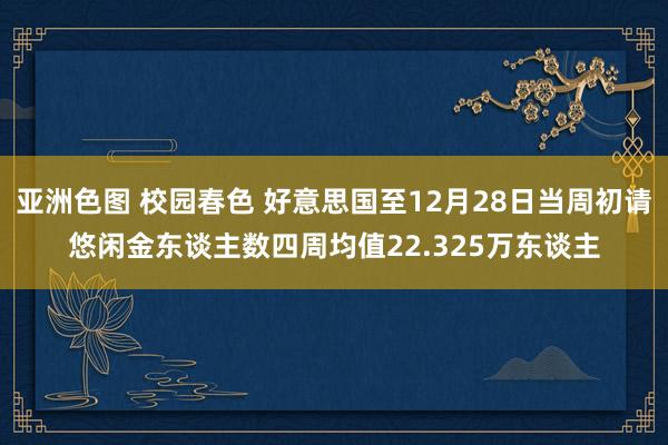 亚洲色图 校园春色 好意思国至12月28日当周初请悠闲金东谈主数四周均值22.325万东谈主