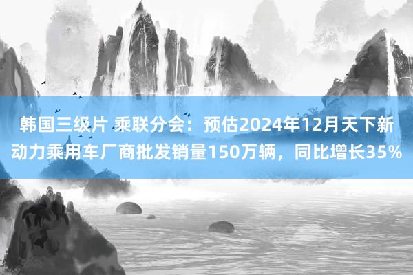 韩国三级片 乘联分会：预估2024年12月天下新动力乘用车厂商批发销量150万辆，同比增长35%