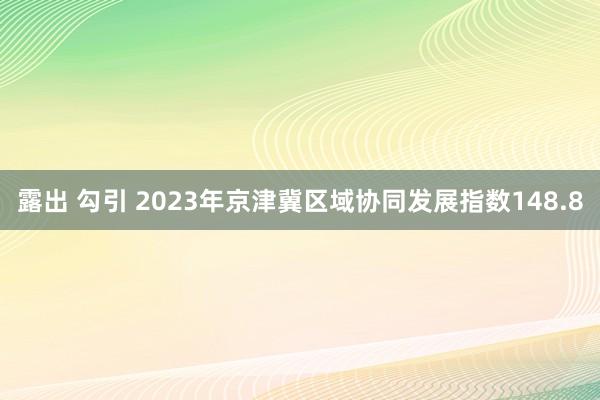 露出 勾引 2023年京津冀区域协同发展指数148.8