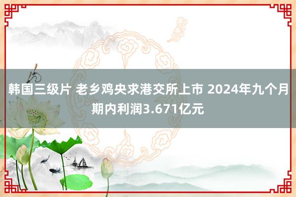 韩国三级片 老乡鸡央求港交所上市 2024年九个月期内利润3.671亿元