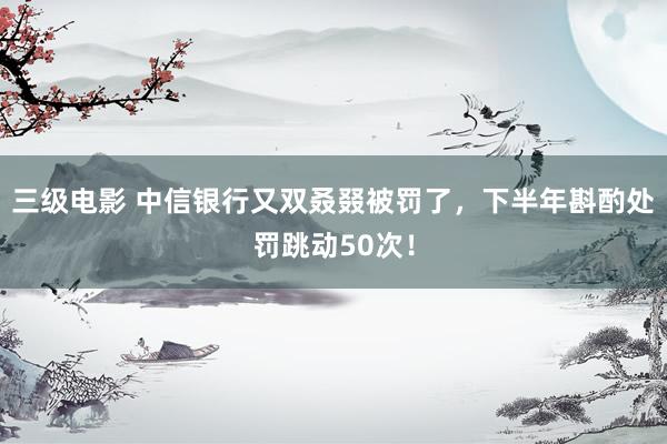 三级电影 中信银行又双叒叕被罚了，下半年斟酌处罚跳动50次！