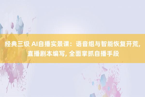 经典三级 AI自播实景课：语音组与智能恢复开荒， 直播剧本编写， 全面掌抓自播手段