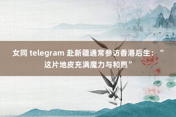 女同 telegram 赴新疆通常参访香港后生：“这片地皮充满魔力与和煦”