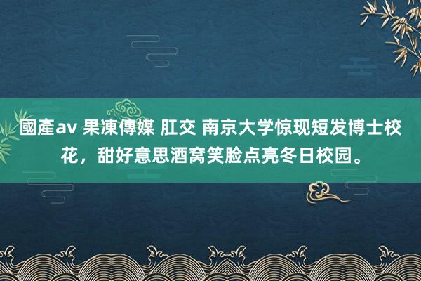 國產av 果凍傳媒 肛交 南京大学惊现短发博士校花，甜好意思酒窝笑脸点亮冬日校园。