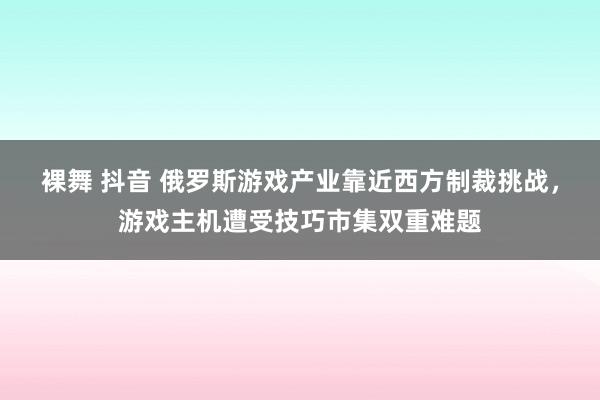 裸舞 抖音 俄罗斯游戏产业靠近西方制裁挑战，游戏主机遭受技巧市集双重难题