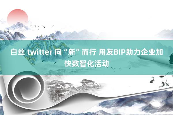 白丝 twitter 向“新”而行 用友BIP助力企业加快数智化活动