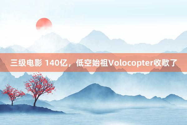 三级电影 140亿，低空始祖Volocopter收歇了