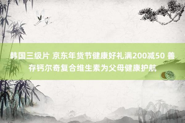 韩国三级片 京东年货节健康好礼满200减50 善存钙尔奇复合维生素为父母健康护航