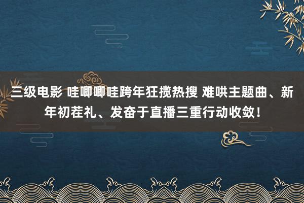 三级电影 哇唧唧哇跨年狂揽热搜 难哄主题曲、新年初茬礼、发奋于直播三重行动收敛！