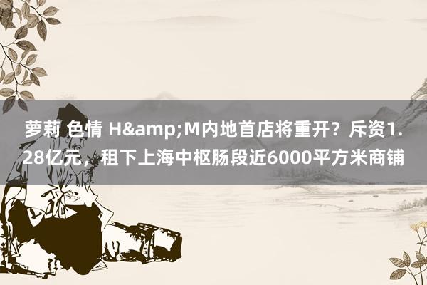 萝莉 色情 H&M内地首店将重开？斥资1.28亿元，租下上海中枢肠段近6000平方米商铺