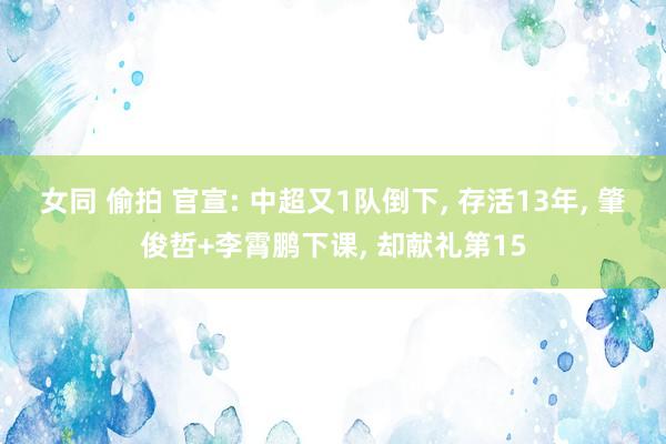 女同 偷拍 官宣: 中超又1队倒下， 存活13年， 肇俊哲+李霄鹏下课， 却献礼第15