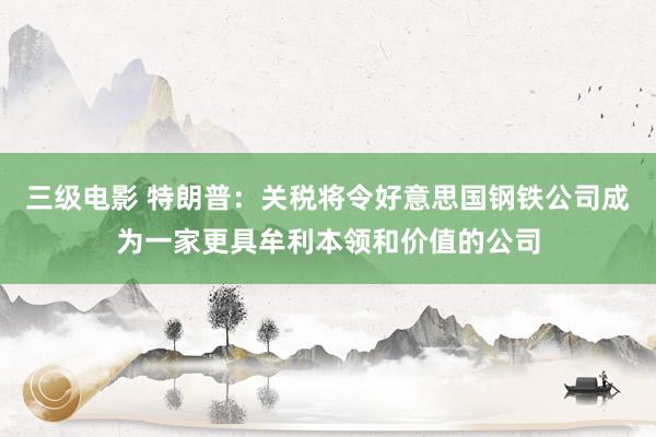 三级电影 特朗普：关税将令好意思国钢铁公司成为一家更具牟利本领和价值的公司