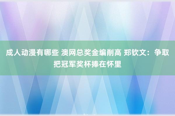 成人动漫有哪些 澳网总奖金编削高 郑钦文：争取把冠军奖杯捧在怀里