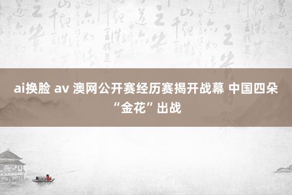 ai换脸 av 澳网公开赛经历赛揭开战幕 中国四朵“金花”出战