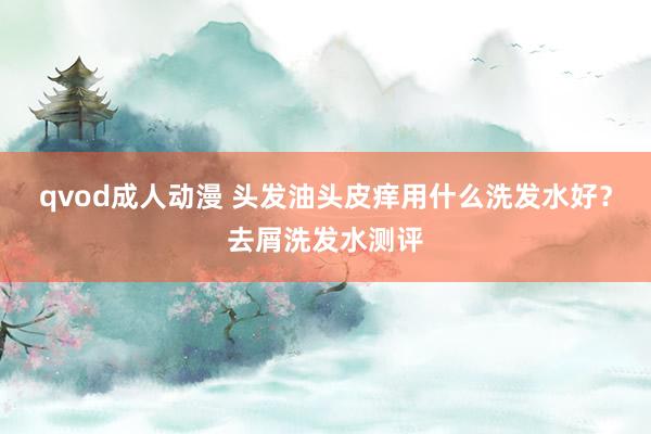 qvod成人动漫 头发油头皮痒用什么洗发水好？去屑洗发水测评