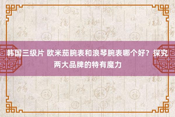 韩国三级片 欧米茄腕表和浪琴腕表哪个好？探究两大品牌的特有魔力