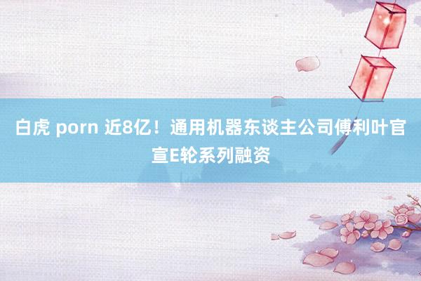 白虎 porn 近8亿！通用机器东谈主公司傅利叶官宣E轮系列融资