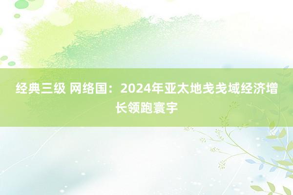 经典三级 网络国：2024年亚太地戋戋域经济增长领跑寰宇