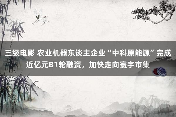 三级电影 农业机器东谈主企业“中科原能源”完成近亿元B1轮融资，加快走向寰宇市集