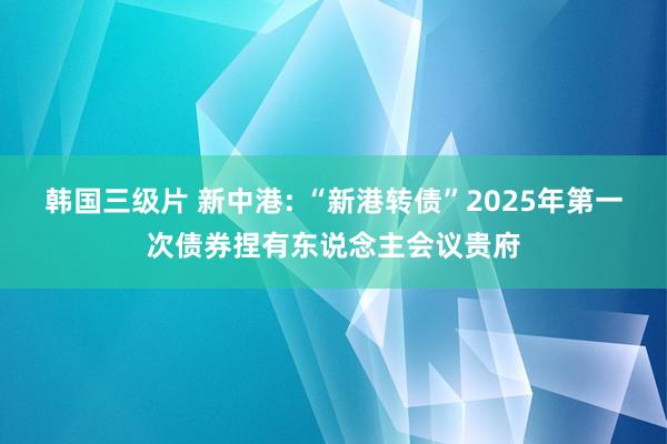 韩国三级片 新中港: “新港转债”2025年第一次债券捏有东说念主会议贵府