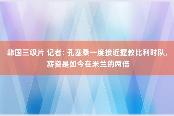 韩国三级片 记者: 孔塞桑一度接近握教比利时队， 薪资是如今在米兰的两倍