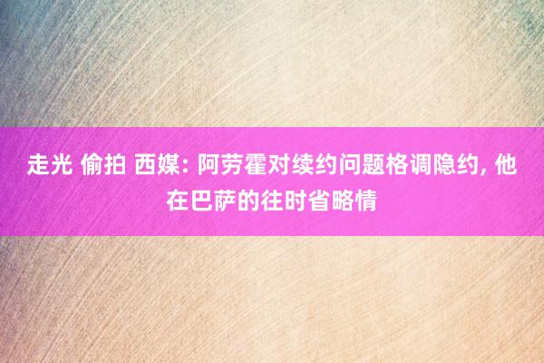 走光 偷拍 西媒: 阿劳霍对续约问题格调隐约， 他在巴萨的往时省略情