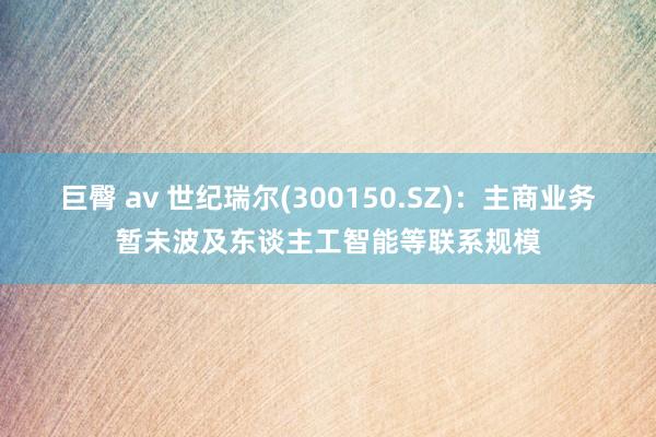 巨臀 av 世纪瑞尔(300150.SZ)：主商业务暂未波及东谈主工智能等联系规模