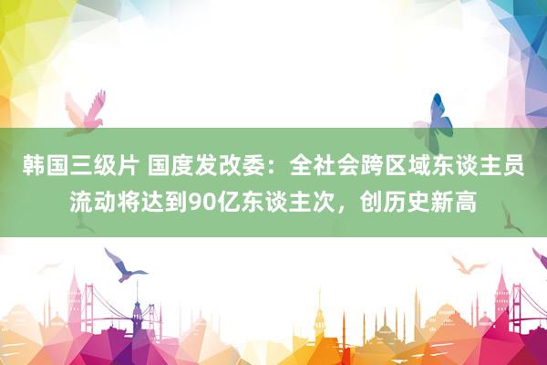 韩国三级片 国度发改委：全社会跨区域东谈主员流动将达到90亿东谈主次，创历史新高