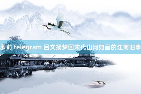 萝莉 telegram 吕文扬梦回宋代山河如画的江南旧事