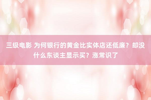 三级电影 为何银行的黄金比实体店还低廉？却没什么东谈主显示买？涨常识了