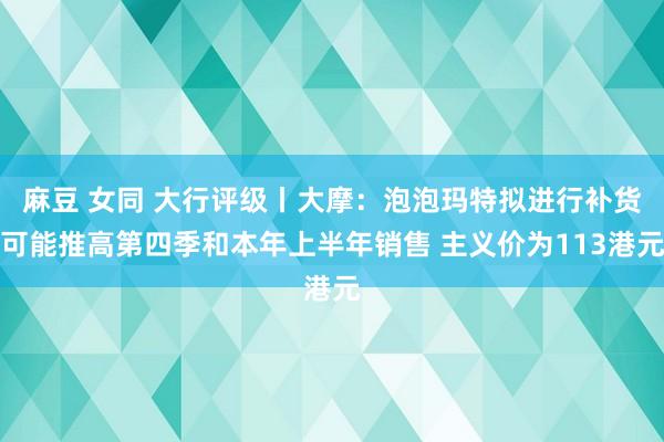 麻豆 女同 大行评级丨大摩：泡泡玛特拟进行补货可能推高第四季和本年上半年销售 主义价为113港元