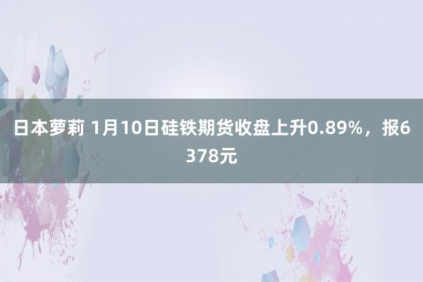 日本萝莉 1月10日硅铁期货收盘上升0.89%，报6378元