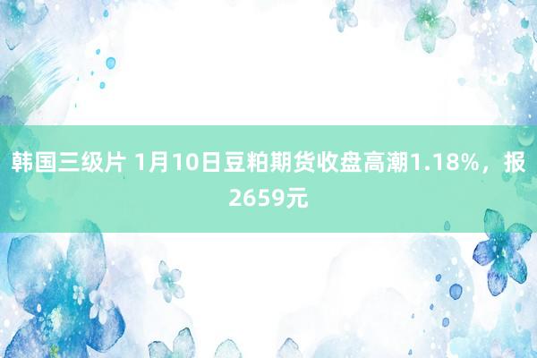 韩国三级片 1月10日豆粕期货收盘高潮1.18%，报2659元