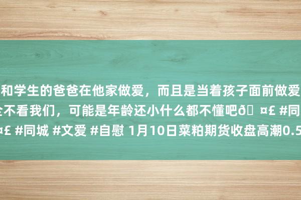 和学生的爸爸在他家做爱，而且是当着孩子面前做爱，太刺激了，孩子完全不看我们，可能是年龄还小什么都不懂吧🤣 #同城 #文爱 #自慰 1月10日菜粕期货收盘高潮0.58%，报2271元