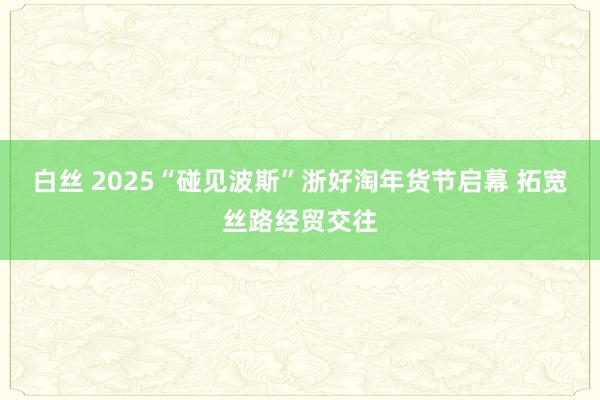 白丝 2025“碰见波斯”浙好淘年货节启幕 拓宽丝路经贸交往