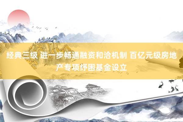 经典三级 进一步畅通融资和洽机制 百亿元级房地产专项纾困基金设立