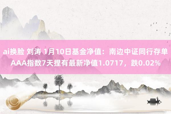 ai换脸 刘涛 1月10日基金净值：南边中证同行存单AAA指数7天捏有最新净值1.0717，跌0.02%