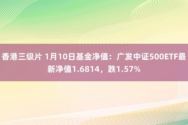 香港三级片 1月10日基金净值：广发中证500ETF最新净值1.6814，跌1.57%