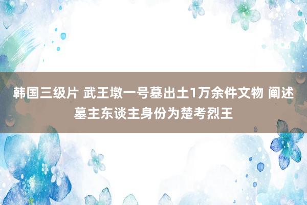 韩国三级片 武王墩一号墓出土1万余件文物 阐述墓主东谈主身份为楚考烈王