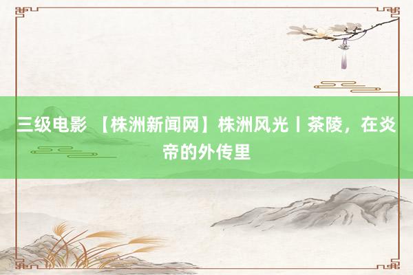 三级电影 【株洲新闻网】株洲风光丨茶陵，在炎帝的外传里