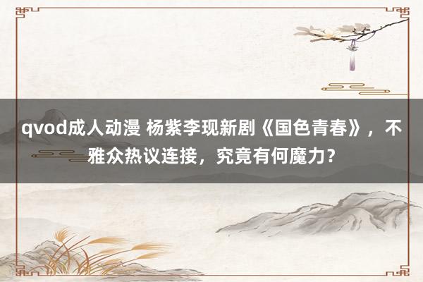 qvod成人动漫 杨紫李现新剧《国色青春》，不雅众热议连接，究竟有何魔力？