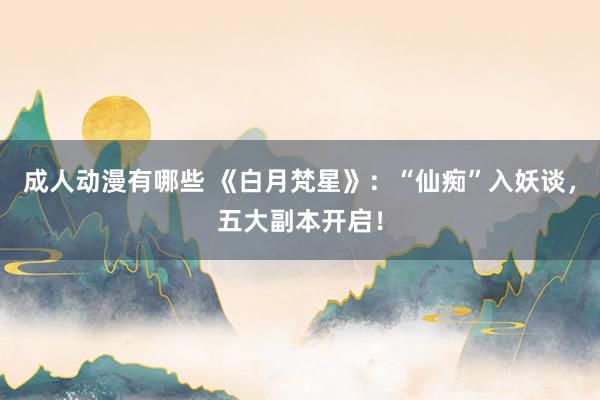 成人动漫有哪些 《白月梵星》：“仙痴”入妖谈，五大副本开启！